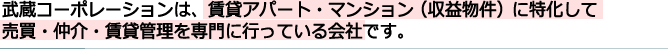 武蔵コーポレーションは、賃貸アパート・マンション（収益物件）に特化して売買・仲介・賃貸管理を専門に行っている会社です。