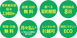 業界最安値 月々2,980円 設置・回収 無料 選べる 契約期間 最短納品 8日 修理・交換 無料 月々払い レンタル中 引越可 地球にやさしい ECO
