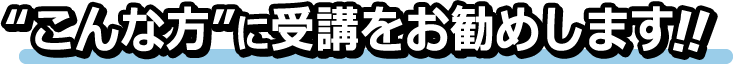 ”こんな方”に受講をお勧めします！！