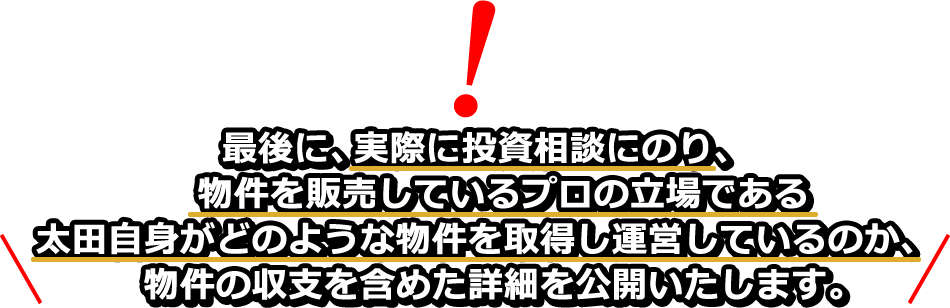 最後に、実際に投資相談にのり、物件を販売しているプロの立場である太田自身がどのような物件を取得し運営しているのか、物件の収支を含めた詳細を公開いたします。