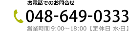 お電話でのお問合せ先 048-649-0333｜営業時間9:00～18:00 定休日 水・日・祝日