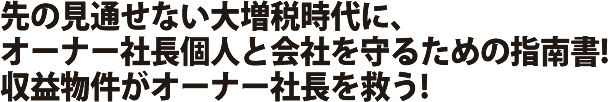 先の見通せない大増税時代に、オーナー社長個人と会社を守るための指南書!収益物件がオーナー社長を救う!