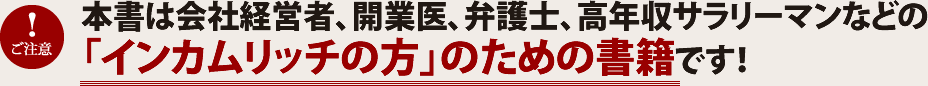 本書は会社経営者、開業医、弁護士、高収入サラリーマンなどの「インカムリッチの方」のための書籍です!