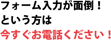 フォーム入力が面倒！という方は今すぐお電話ください！