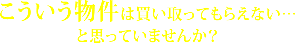 こういう物件は買い取ってもらえない…と思っていませんか？