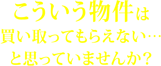 こういう物件は買い取ってもらえない…と思っていませんか？