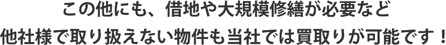 この他にも、借地や大規模修繕が必要など他社様で取り扱えない物件も当社では買取りが可能です！