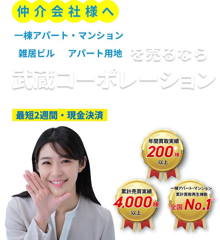 仲介会社様へ 一棟アパート・マンション・雑居ビル・アパート用地を売るなら武蔵コーポレーション。空室・築古・共有持分・他社で断られた物件も。仲介会社様からのご紹介物件を、最短2週間・現金決済で買取ます！！ 年間買取実績200棟以上／累計売買実績4,000棟以上／一棟アパート・マンション累計買取再生棟数 全国No.1（※東京商工リサーチ2026年調べ）
