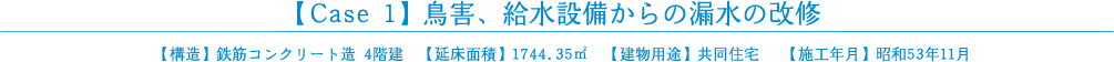 【Case 1】鳥害、給水設備からの漏水の改修【構造】鉄筋コンクリート造 4階建　【延床面積】1744.35㎡【建物用途】共同住宅　 【施工年月】昭和53年11月