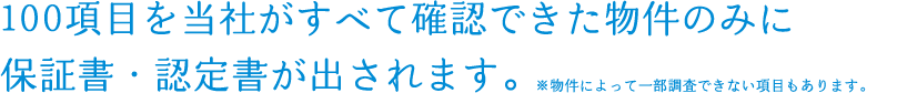 100項目を当社がすべて確認できた物件のみに保証書・認定書が出されます。※物件によって一部調査できない項目もあります。