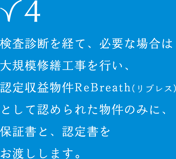 検査診断を経て、必要な場合は大規模修繕工事を行い、認定収益物件ReBreath（リブレス）として認められた物件のみに、保証書と、認定書をお渡しします。