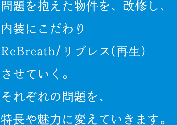 問題を抱えた物件を、改修し、内装にこだわりReBreath/リブレス(再生)させていく。それぞれの問題を、特長や魅力に変えていきます。