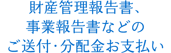 財産管理報告書、事業報告書などのご送付・分配金お支払い