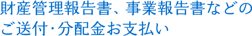 財産管理報告書、事業報告書などのご送付・分配金お支払い