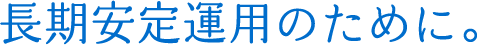 長期安定運用のために。